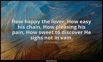 How happy the lover, How easy his chain, How pleasing his pain, How sweet to dis — John Dryden
