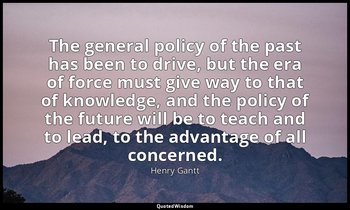 The general policy of the past has been to drive, but the era of force must give — Henry Gantt