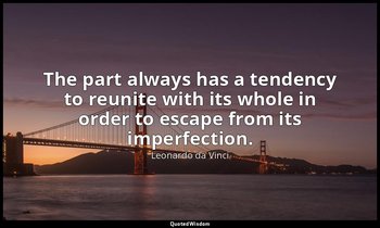 The part always has a tendency to reunite with its whole in order to escape from — Leonardo da Vinci