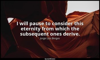 I will pause to consider this eternity from which the subsequent ones derive. — Jorge Luis Borges