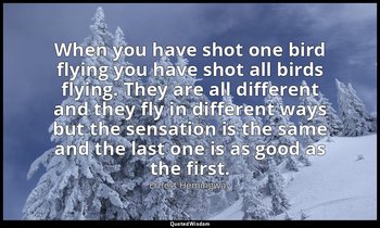 When you have shot one bird flying you have shot all birds flying. They are all  — Ernest Hemingway