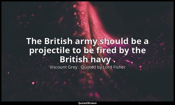The British army should be a projectile to be fired by the British navy . — Viscount Grey . Quoted by Lord Fisher