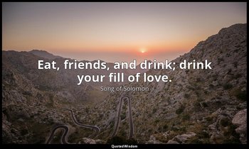 Eat, friends, and drink; drink your fill of love. — Song of Solomon