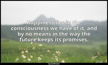 Happiness lies in the consciousness we have of it, and by no means in the way th — George Sand