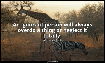 An ignorant person will always overdo a thing or neglect it totally. — Alī ibn Abī Ṭālib