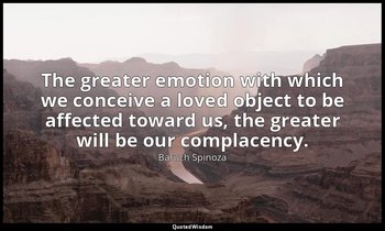 The greater emotion with which we conceive a loved object to be affected toward  — Baruch Spinoza