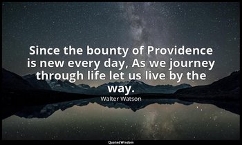 Since the bounty of Providence is new every day, As we journey through life let  — Walter Watson
