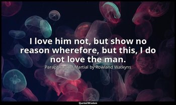 I love him not, but show no reason wherefore, but this, I do not love the man. — Paraphrase of Martial by Rowland Watkyns