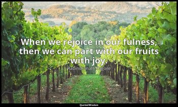 When we rejoice in our fulness, then we can part with our fruits with joy. — Rabindranath Tagore