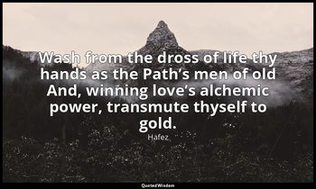 Wash from the dross of life thy hands as the Path’s men of old And, winning love — Hafez