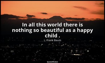 In all this world there is nothing so beautiful as a happy child . — L. Frank Baum