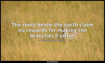 The roots below the earth claim no rewards for making the branches fruitful. — Rabindranath Tagore
