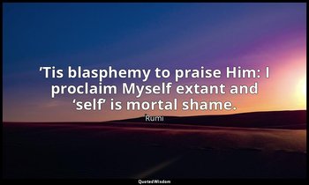 ’Tis blasphemy to praise Him: I proclaim Myself extant and ‘self’ is mortal sham — Rumi
