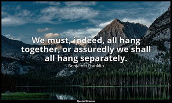 We must, indeed, all hang together, or assuredly we shall all hang separately. — Benjamin Franklin