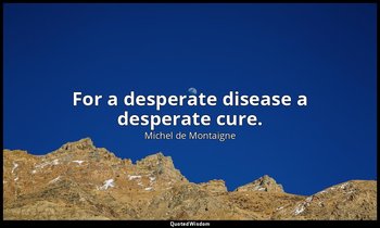 For a desperate disease a desperate cure. — Michel de Montaigne