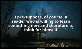 I pre-suppose, of course, a reader who is willing to learn something new and the — Karl Marx