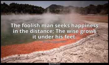 The foolish man seeks happiness in the distance; The wise grows it under his fee — James Oppenheim
