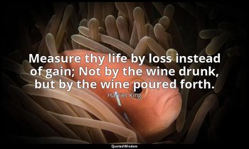 Measure thy life by loss instead of gain; Not by the wine drunk, but by the wine — Harriet King