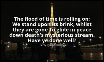 The flood of time is rolling on; We stand upon its brink, whilst they are gone T — Percy Bysshe Shelley