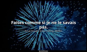 Faites comme si je ne le savais pas. — Act as though I knew nothing. Molière