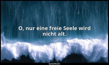 O, nur eine freie Seele wird nicht alt. — Oh