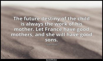 The future destiny of the child is always the work of his mother. Let France hav — Napoleon
