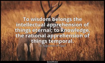 To wisdom belongs the intellectual apprehension of things eternal; to knowledge, — St. Augustine of Hippo