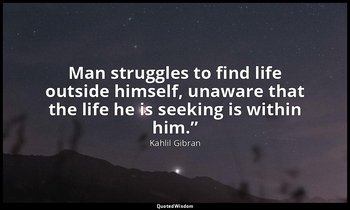 Man struggles to find life outside himself, unaware that the life he is seeking  — Kahlil Gibran