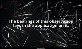 The bearings of this observation lays in the application on it. — Charles Dickens