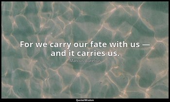 For we carry our fate with us — and it carries us. — Marcus Aurelius