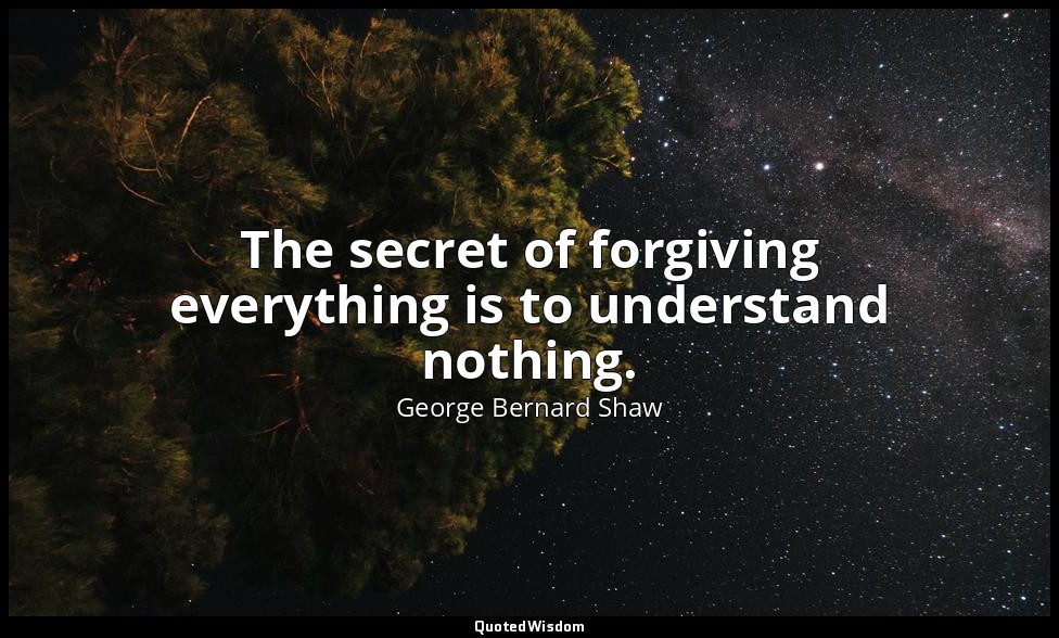 The secret of forgiving everything is to understand nothing. — George Bernard Shaw