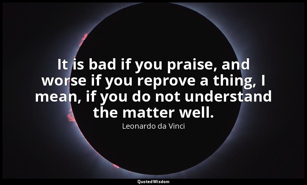 It is bad if you praise, and worse if you reprove a thing, I mean, if you do not — Leonardo da Vinci