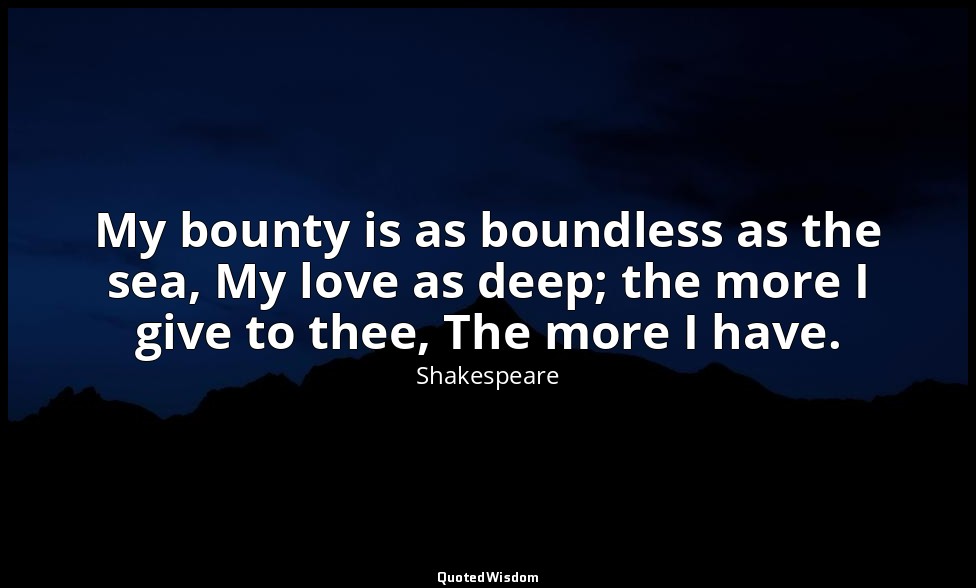 My bounty is as boundless as the sea, My love as deep; the more I give to thee,  — Shakespeare