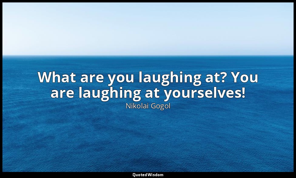 What are you laughing at? You are laughing at yourselves! — Nikolai Gogol