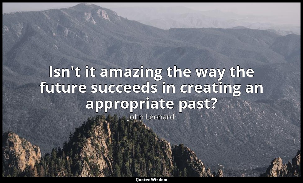 Isn't it amazing the way the future succeeds in creating an appropriate past? — John Leonard
