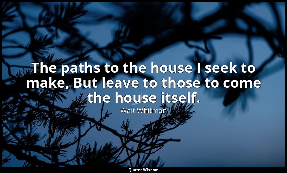 The paths to the house I seek to make, But leave to those to come the house itse — Walt Whitman