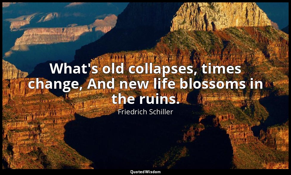 What's old collapses, times change, And new life blossoms in the ruins. — Friedrich Schiller