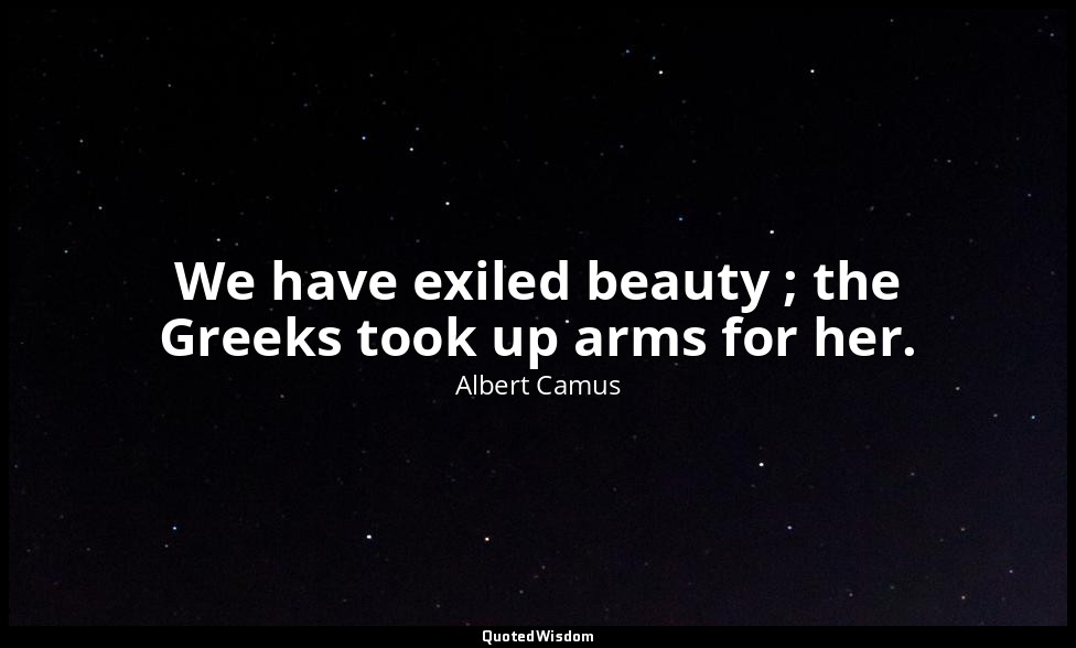 We have exiled beauty ; the Greeks took up arms for her. — Albert Camus