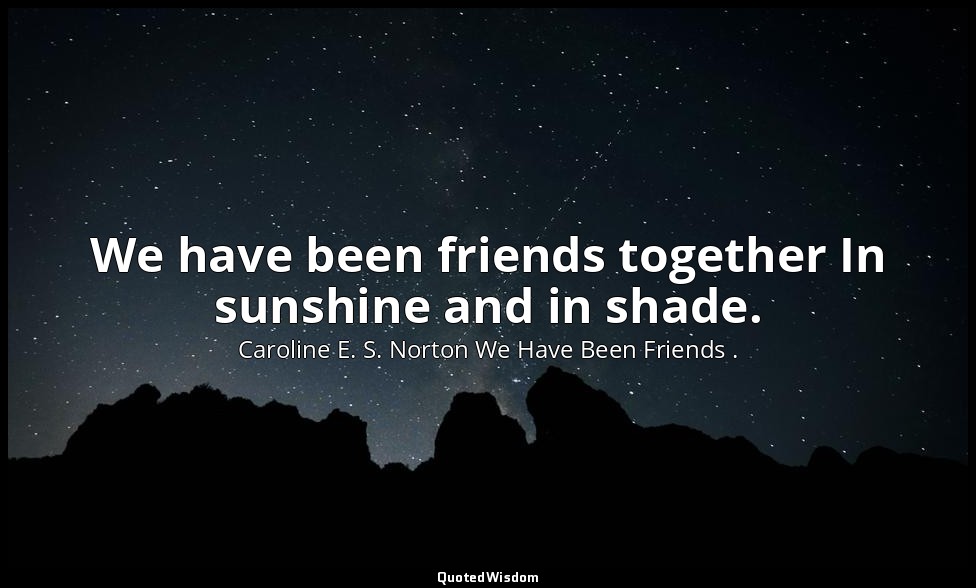 We have been friends together In sunshine and in shade. — Caroline E. S. Norton We Have Been Friends .