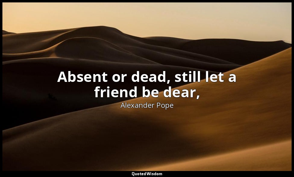 Absent or dead, still let a friend be dear, (A sigh the absent claims, the dead  — Alexander Pope