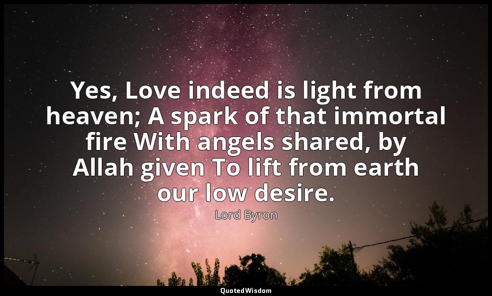 Yes, Love indeed is light from heaven; A spark of that immortal fire With angels — Lord Byron