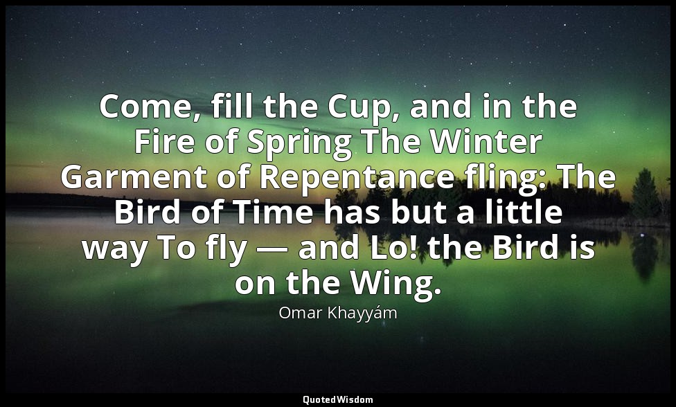 Come, fill the Cup, and in the Fire of Spring The Winter Garment of Repentance f — Omar Khayyám