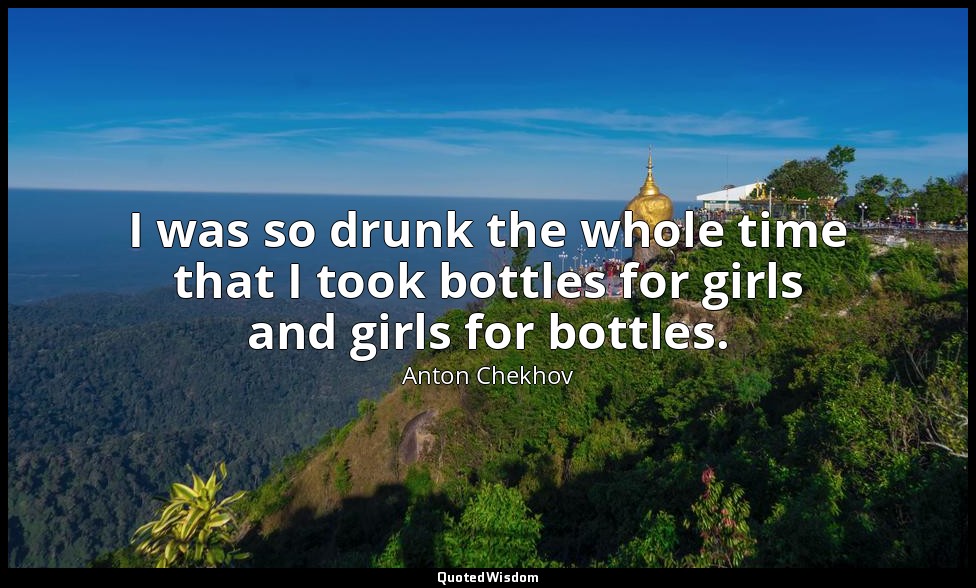 I was so drunk the whole time that I took bottles for girls and girls for bottle — Anton Chekhov