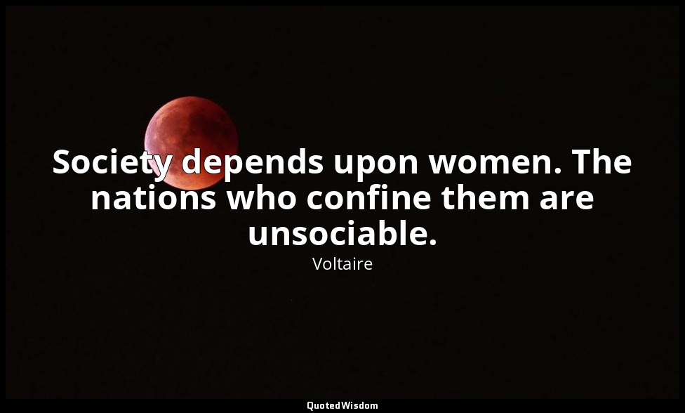 Society depends upon women. The nations who confine them are unsociable. — Voltaire