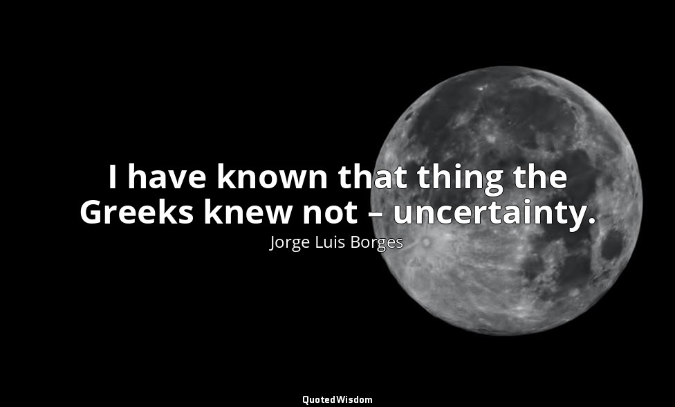 I have known that thing the Greeks knew not – uncertainty. — Jorge Luis Borges