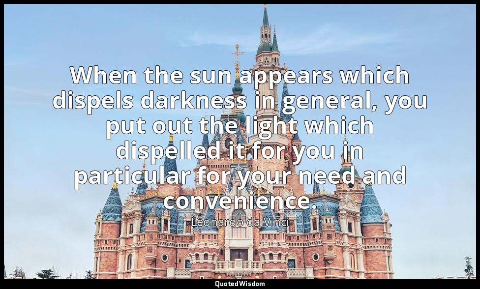 When the sun appears which dispels darkness in general, you put out the light wh — Leonardo da Vinci