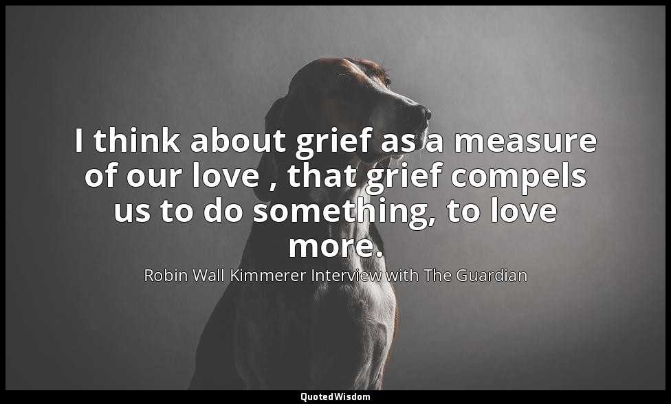 I think about grief as a measure of our love , that grief compels us to do somet — Robin Wall Kimmerer Interview with The Guardian