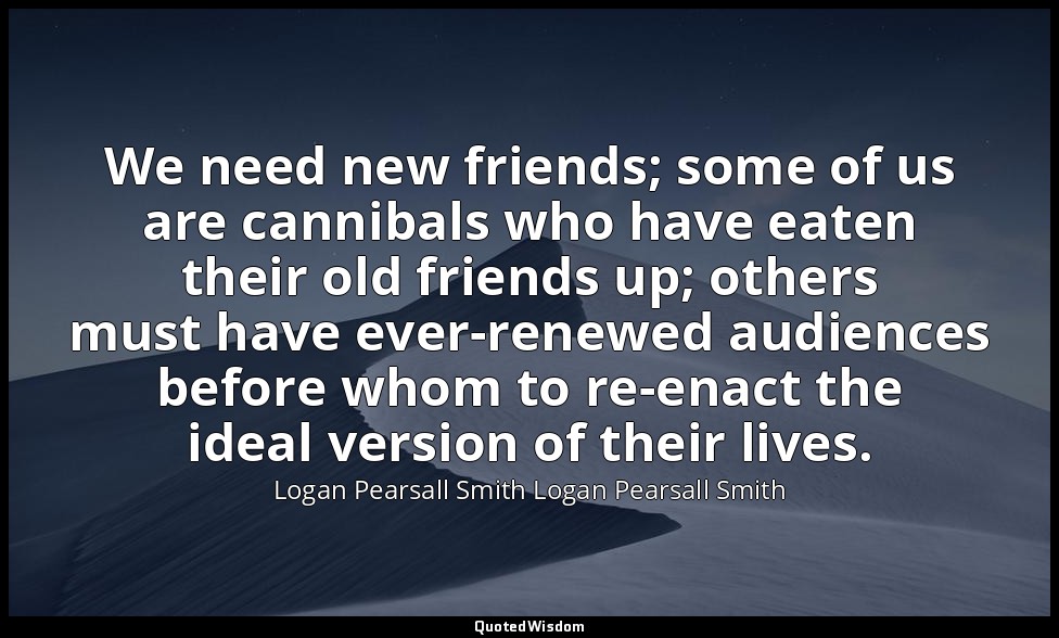 We need new friends; some of us are cannibals who have eaten their old friends u — Logan Pearsall Smith Logan Pearsall Smith