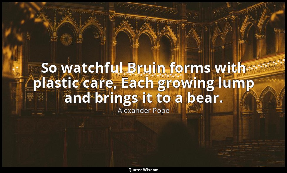 So watchful Bruin forms with plastic care, Each growing lump and brings it to a  — Alexander Pope