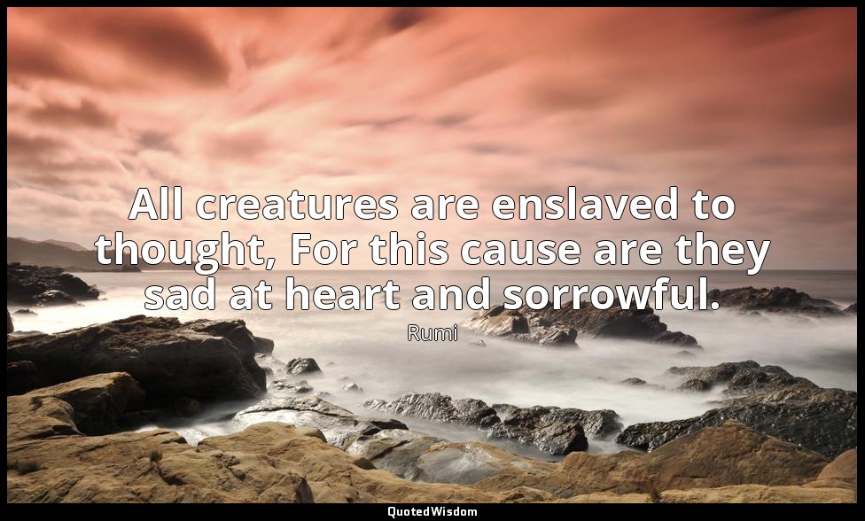 All creatures are enslaved to thought, For this cause are they sad at heart and  — Rumi